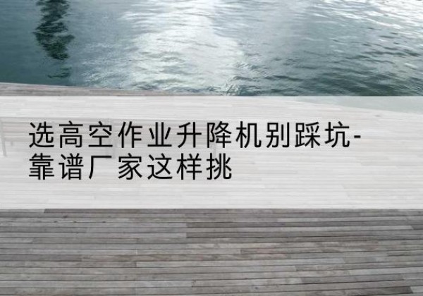 金湖剪叉式升降机厂家-选高空作业升降机别踩坑-靠谱厂家这样挑