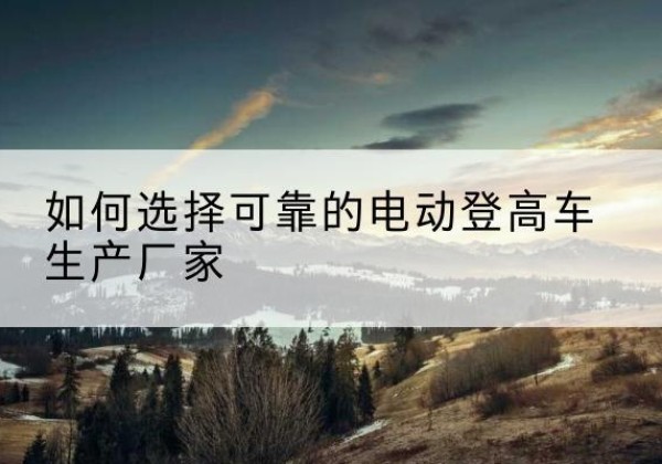 金湖电动登高车厂家-如何选择可靠的电动登高车生产厂家