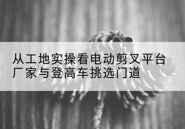 金湖电动剪叉升降平台厂家-从工地实操看电动剪叉平台厂家与登高车挑选门道