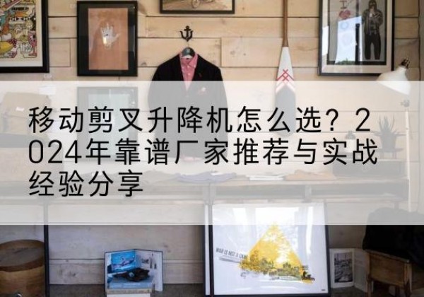 金湖升降平台厂家推荐-移动剪叉升降机怎么选？2024年靠谱厂家推荐与实战经验分享